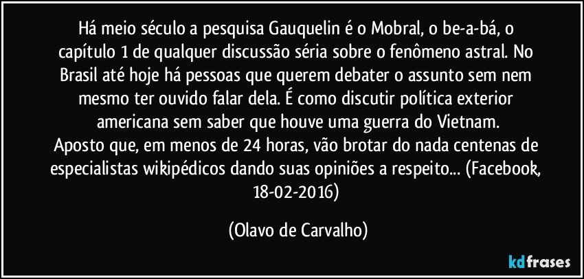 Há meio século a pesquisa Gauquelin é o Mobral, o be-a-bá, o capítulo 1 de qualquer discussão séria sobre o fenômeno astral. No Brasil até hoje há pessoas que querem debater o assunto sem nem mesmo ter ouvido falar dela. É como discutir política exterior americana sem saber que houve uma guerra do Vietnam.
Aposto que, em menos de 24 horas, vão brotar do nada centenas de especialistas wikipédicos dando suas opiniões a respeito... (Facebook, 18-02-2016) (Olavo de Carvalho)