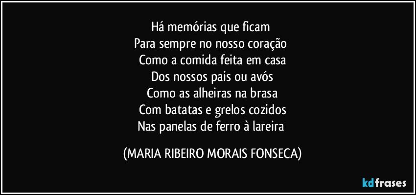 Há memórias que ficam 
Para sempre no nosso coração 
Como a comida feita em casa
Dos nossos pais ou avós
Como as alheiras na brasa
Com batatas e grelos cozidos
Nas panelas de ferro à lareira (MARIA RIBEIRO MORAIS FONSECA)