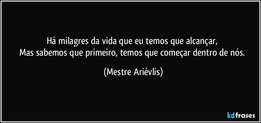 Há milagres da vida que eu temos que alcançar, 
Mas sabemos que primeiro, temos que começar dentro de nós. (Mestre Ariévlis)