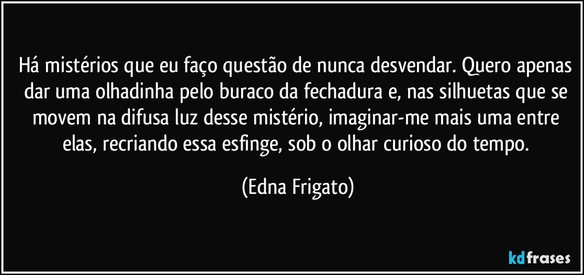 Há mistérios que eu faço questão de nunca desvendar. Quero apenas dar uma olhadinha pelo buraco da fechadura e, nas silhuetas que se movem na difusa luz desse mistério,  imaginar-me mais uma entre elas, recriando essa esfinge, sob o olhar curioso do tempo. (Edna Frigato)