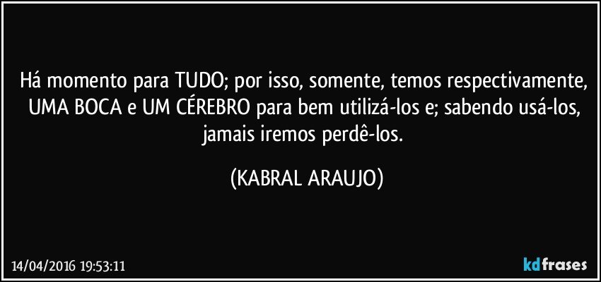 Há  momento para TUDO; por isso, somente, temos respectivamente, UMA BOCA e UM CÉREBRO para bem utilizá-los e; sabendo usá-los, jamais iremos perdê-los. (KABRAL ARAUJO)