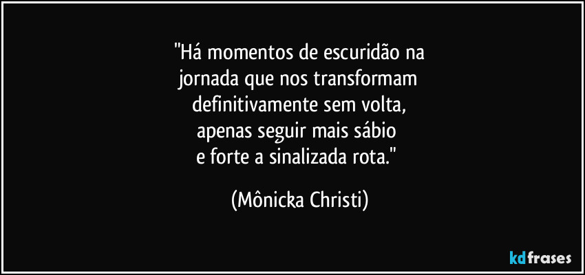 "Há momentos de escuridão na
jornada que nos transformam
 definitivamente sem volta, 
apenas seguir mais sábio 
e forte a sinalizada rota." (Mônicka Christi)