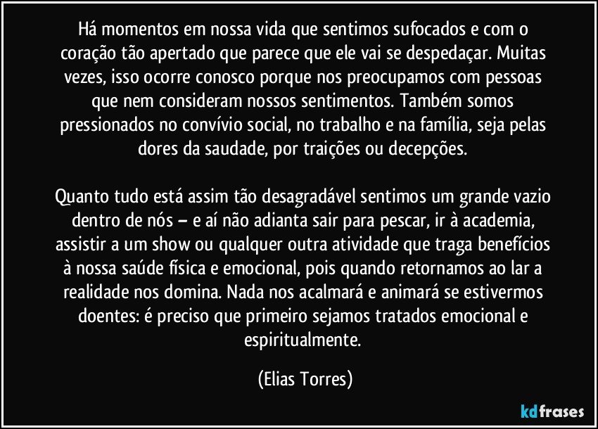 Há momentos em nossa vida que sentimos sufocados e com o coração tão apertado que parece que ele vai se despedaçar. Muitas vezes, isso ocorre conosco porque nos preocupamos com pessoas que nem consideram nossos sentimentos. Também somos pressionados no convívio social, no trabalho e na família, seja pelas dores da saudade, por traições ou decepções. 

Quanto tudo está assim tão desagradável sentimos um grande vazio dentro de nós – e aí não adianta sair para pescar, ir à academia, assistir a um show ou qualquer outra atividade que traga benefícios à nossa saúde física e emocional, pois quando retornamos ao lar a realidade nos domina. Nada nos acalmará e animará se estivermos doentes: é preciso que primeiro sejamos tratados emocional e espiritualmente. (Elias Torres)