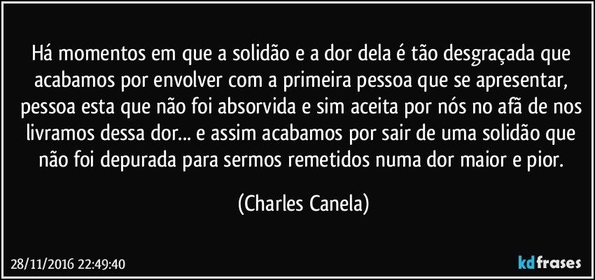 Há momentos em que a solidão e a dor dela é tão desgraçada que acabamos por envolver com a primeira pessoa que se apresentar, pessoa esta que não foi absorvida e sim aceita por nós no afã de nos livramos dessa dor... e assim acabamos por sair de uma solidão que não foi depurada para sermos remetidos numa dor maior e pior. (Charles Canela)