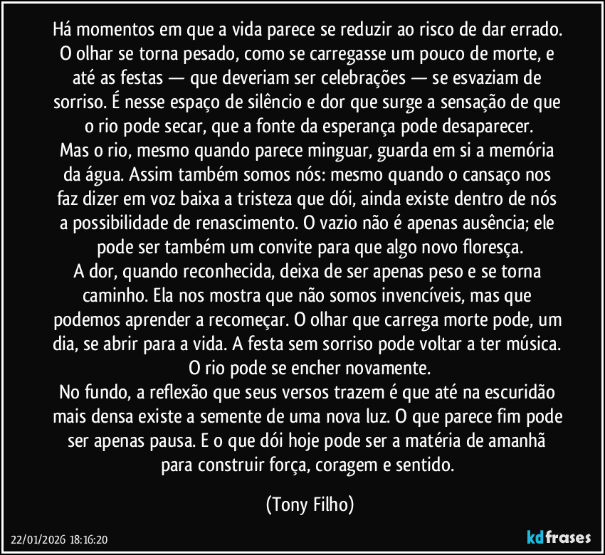 Há momentos em que a vida parece se reduzir ao risco de dar errado. O olhar se torna pesado, como se carregasse um pouco de morte, e até as festas — que deveriam ser celebrações — se esvaziam de sorriso. É nesse espaço de silêncio e dor que surge a sensação de que o rio pode secar, que a fonte da esperança pode desaparecer.
Mas o rio, mesmo quando parece minguar, guarda em si a memória da água. Assim também somos nós: mesmo quando o cansaço nos faz dizer em voz baixa a tristeza que dói, ainda existe dentro de nós a possibilidade de renascimento. O vazio não é apenas ausência; ele pode ser também um convite para que algo novo floresça.
A dor, quando reconhecida, deixa de ser apenas peso e se torna caminho. Ela nos mostra que não somos invencíveis, mas que podemos aprender a recomeçar. O olhar que carrega morte pode, um dia, se abrir para a vida. A festa sem sorriso pode voltar a ter música. O rio pode se encher novamente.
No fundo, a reflexão que seus versos trazem é que até na escuridão mais densa existe a semente de uma nova luz. O que parece fim pode ser apenas pausa. E o que dói hoje pode ser a matéria de amanhã para construir força, coragem e sentido. (Tony Filho)