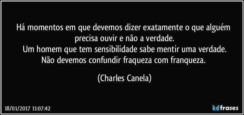 Há momentos em que devemos dizer exatamente o que alguém precisa ouvir e não a verdade.
Um homem que tem sensibilidade sabe mentir uma verdade.
Não devemos confundir fraqueza com franqueza. (Charles Canela)