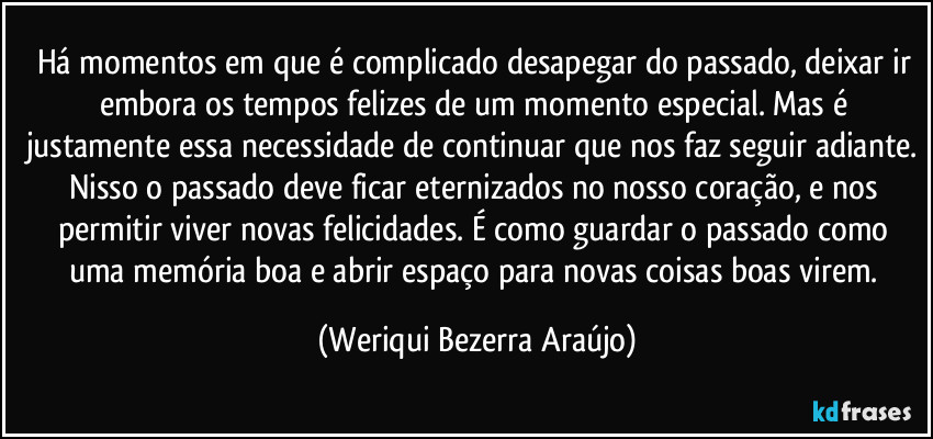 Há momentos em que é complicado desapegar do passado, deixar ir embora os tempos felizes de um momento especial. Mas é justamente essa necessidade de continuar que nos faz seguir adiante. Nisso o passado deve ficar eternizados no nosso coração, e nos permitir  viver novas felicidades. É como guardar o passado como uma memória boa e abrir espaço para novas coisas boas virem. (Weriqui Bezerra Araújo)