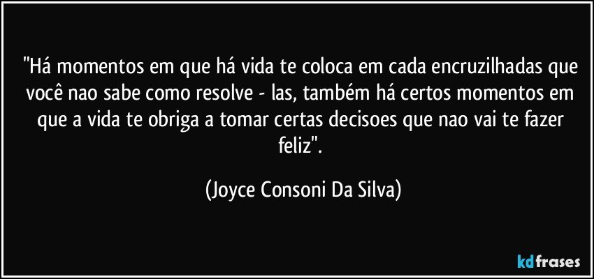 "Há momentos em que há vida te coloca em cada encruzilhadas que você nao sabe como resolve - las, também há certos momentos em que a vida te obriga a tomar certas decisoes que nao vai te fazer feliz". (Joyce Consoni Da Silva)