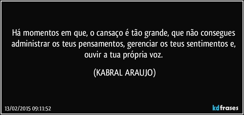 Há momentos em que, o cansaço é tão grande, que não consegues administrar os teus pensamentos, gerenciar os teus sentimentos e, ouvir a tua própria voz. (KABRAL ARAUJO)