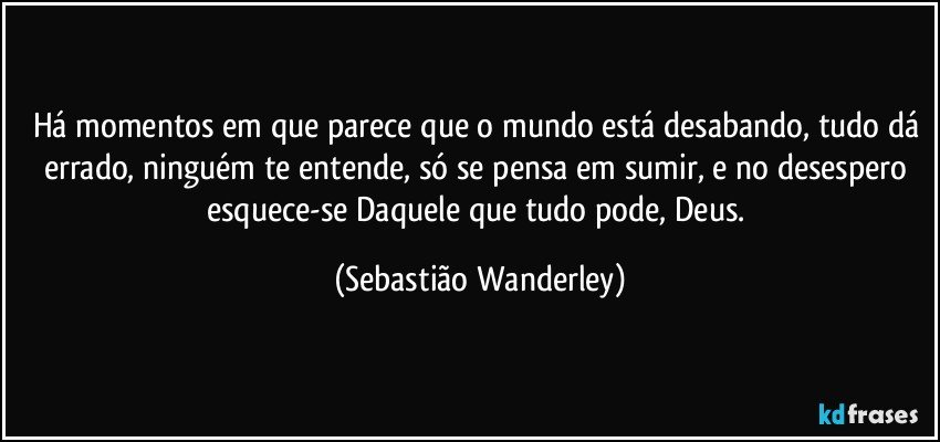 Há momentos em que parece que o mundo está desabando, tudo dá errado, ninguém te entende, só se pensa em sumir, e no desespero esquece-se Daquele que tudo pode, Deus. (Sebastião Wanderley)