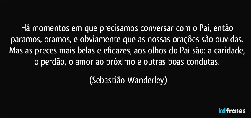 Há momentos em que precisamos conversar com o Pai, então paramos, oramos, e obviamente que as nossas orações são ouvidas. Mas as preces mais belas e eficazes, aos olhos do Pai são: a caridade, o perdão, o amor ao próximo e outras boas condutas. (Sebastião Wanderley)