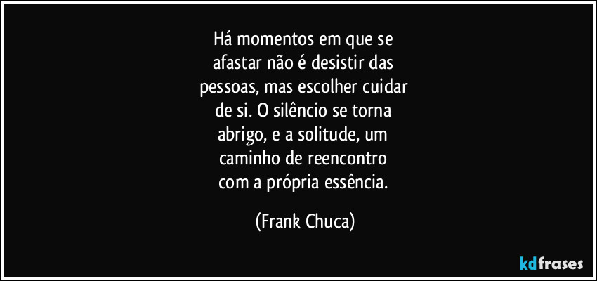 Há momentos em que se 
afastar não é desistir das 
pessoas, mas escolher cuidar 
de si. O silêncio se torna 
abrigo, e a solitude, um 
caminho de reencontro 
com a própria essência. (Frank Chuca)