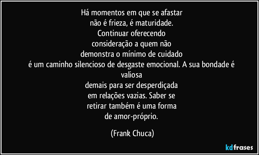 Há momentos em que se afastar 
não é frieza, é maturidade. 
Continuar oferecendo 
consideração a quem não 
demonstra o mínimo de cuidado 
é um caminho silencioso de desgaste emocional. A sua bondade é valiosa 
demais para ser desperdiçada 
em relações vazias. Saber se 
retirar também é uma forma 
de amor-próprio. (Frank Chuca)