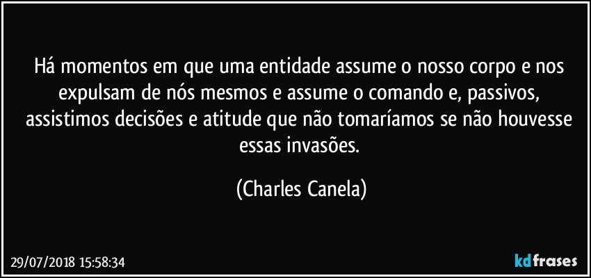 Há momentos em que uma entidade assume o nosso corpo e nos expulsam de nós mesmos e assume o comando e, passivos, assistimos decisões e atitude que não tomaríamos se não houvesse essas invasões. (Charles Canela)