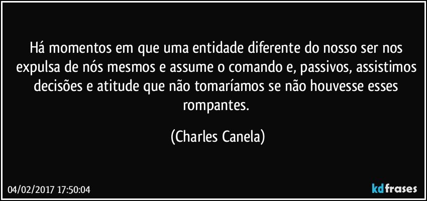 Há momentos em que uma entidade diferente do nosso ser nos expulsa de nós mesmos e assume o comando e, passivos, assistimos decisões e atitude que não tomaríamos se não houvesse esses rompantes. (Charles Canela)