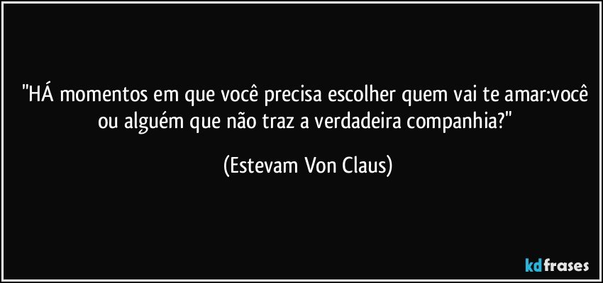 "HÁ momentos em que você precisa escolher quem vai te amar:você ou alguém que não traz a verdadeira companhia?" (Estevam Von Claus)