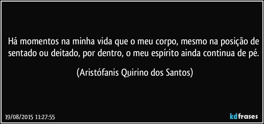 Há momentos na minha vida que o meu corpo, mesmo na posição de sentado ou deitado, por dentro, o meu espírito ainda continua de pé. (Aristófanis Quirino dos Santos)