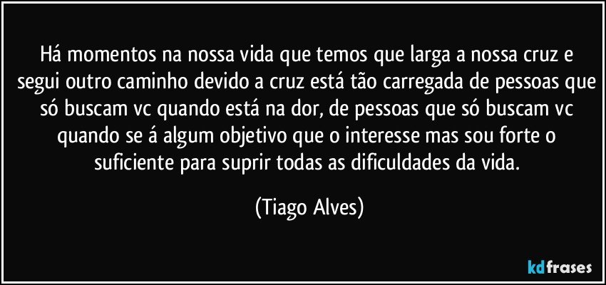 Há momentos na nossa vida que temos que larga a nossa cruz e segui outro caminho devido a cruz está tão carregada de pessoas que só buscam vc quando está na dor, de pessoas que só buscam vc quando se á algum objetivo que o interesse mas sou forte o suficiente para suprir todas as dificuldades da vida. (Tiago Alves)