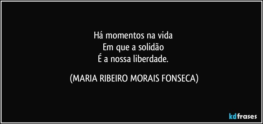 Há momentos na vida 
Em que a solidão 
É a nossa liberdade. (MARIA RIBEIRO MORAIS FONSECA)