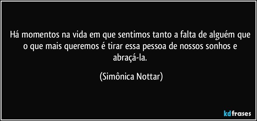 Há momentos na vida em que sentimos tanto a falta de alguém que o que mais queremos é tirar essa pessoa de nossos sonhos e abraçá-la. (Simônica Nottar)