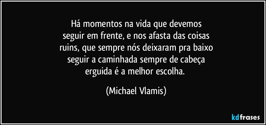 Há momentos na vida que devemos
seguir em frente, e nos afasta das coisas
ruins, que sempre nós deixaram pra baixo
seguir a caminhada sempre de cabeça
erguida é a melhor escolha. (Michael Vlamis)