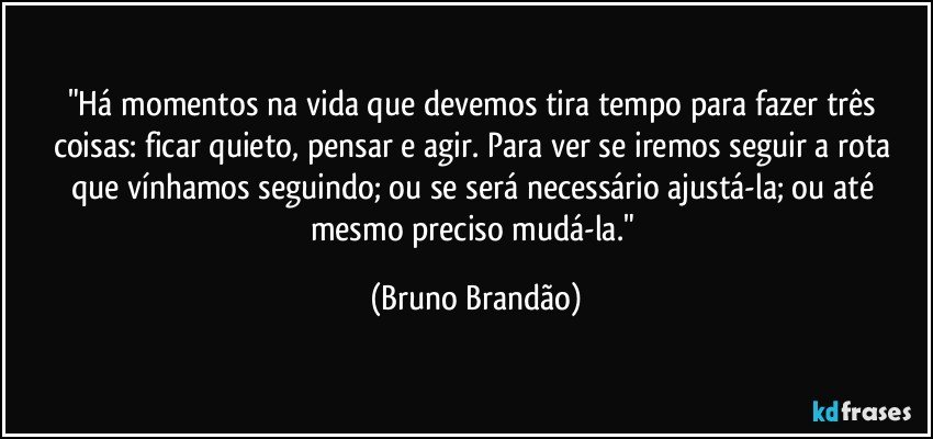 "Há momentos na vida que devemos tira tempo para fazer três coisas: ficar quieto, pensar e agir. Para ver se iremos seguir a rota que vínhamos seguindo; ou se será necessário ajustá-la; ou até mesmo preciso mudá-la." (Bruno Brandão)