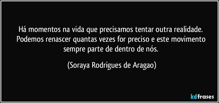 Há momentos na vida que precisamos tentar outra realidade. Podemos renascer quantas vezes for preciso e este movimento sempre parte de dentro de nós. (Soraya Rodrigues de Aragao)