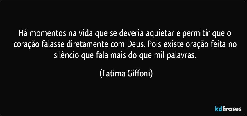 Há momentos na vida que se deveria aquietar e permitir que o coração falasse diretamente  com Deus. Pois existe oração feita no silêncio que fala mais do que mil palavras. (Fatima Giffoni)