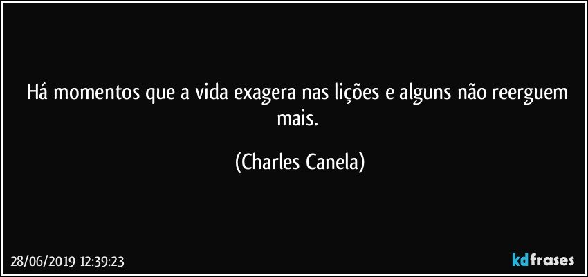 Há momentos que a vida exagera nas lições e alguns não reerguem mais. (Charles Canela)