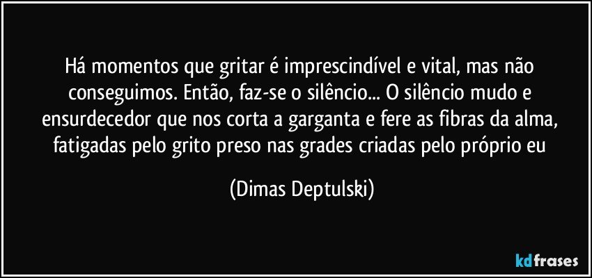 Há momentos que gritar é imprescindível e vital, mas não conseguimos. Então, faz-se o silêncio... O silêncio mudo e ensurdecedor que nos corta a garganta e fere as fibras da alma, fatigadas pelo grito preso nas grades criadas pelo próprio eu (Dimas Deptulski)
