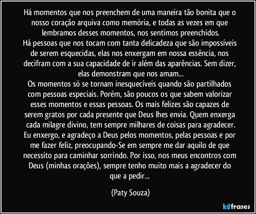 Há momentos que nos preenchem de uma maneira tão bonita que o nosso coração arquiva como memória, e todas as vezes em que lembramos desses momentos, nos sentimos preenchidos.
Há pessoas que nos tocam com tanta delicadeza que são impossíveis de serem esquecidas, elas nos enxergam em nossa essência, nos decifram com a sua capacidade de ir além das aparências. Sem dizer, elas demonstram que nos amam...
Os momentos só se tornam inesquecíveis quando são partilhados com pessoas especiais. Porém, são poucos os que sabem valorizar esses momentos e essas pessoas. Os mais felizes são capazes de serem gratos por cada presente que Deus lhes envia. Quem enxerga cada milagre divino, tem sempre milhares de coisas para agradecer.
Eu enxergo, e agradeço a Deus pelos momentos, pelas pessoas e por me fazer feliz, preocupando-Se em sempre me dar aquilo de que necessito para caminhar sorrindo. Por isso, nos meus encontros com Deus (minhas orações), sempre tenho muito mais a agradecer do que a pedir... (Paty Souza)