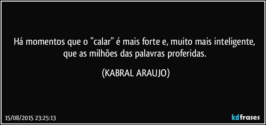 Há momentos que o "calar" é mais forte e, muito mais inteligente, que as milhões das palavras proferidas. (KABRAL ARAUJO)