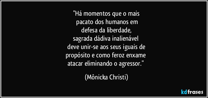 "Há momentos que o mais
 pacato dos humanos em
 defesa da liberdade, 
sagrada dádiva inalienável 
 deve unir-se aos  seus iguais de 
propósito e como feroz enxame 
atacar eliminando o agressor." (Mônicka Christi)