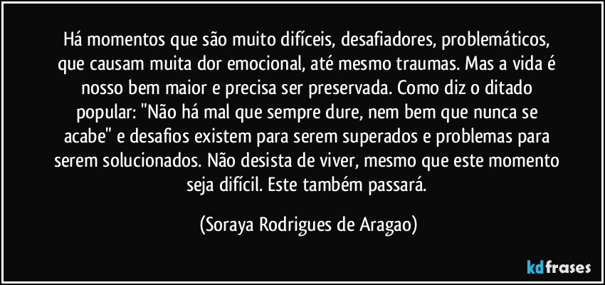 Há momentos que são muito difíceis, desafiadores, problemáticos, que causam muita dor emocional, até mesmo traumas. Mas a vida é nosso bem maior e precisa ser preservada. Como diz o ditado popular: "Não há mal que sempre dure, nem bem que nunca se acabe" e desafios existem para serem superados e problemas para serem solucionados. Não desista de viver, mesmo que este momento seja difícil. Este também passará. (Soraya Rodrigues de Aragao)