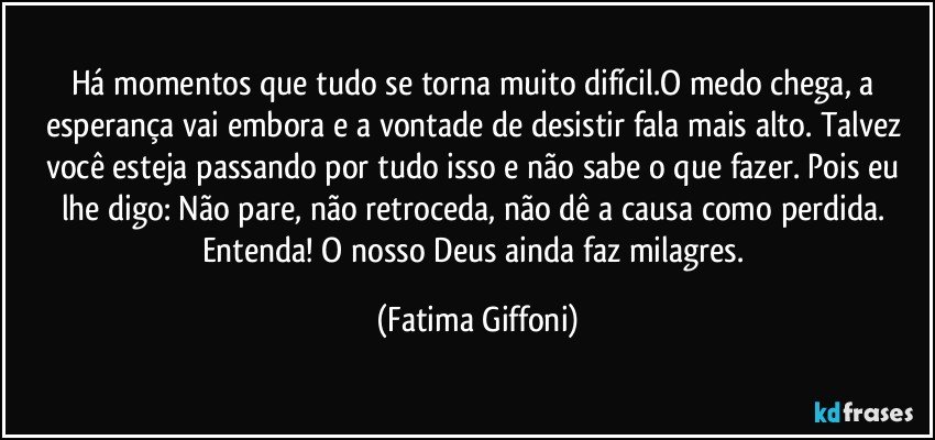 Há momentos que tudo se torna muito difícil.O medo chega, a esperança vai embora e a vontade de desistir fala mais alto. Talvez você esteja passando por tudo isso e não sabe o que fazer. Pois eu lhe digo: Não pare, não retroceda, não dê a causa como perdida. Entenda! O nosso Deus ainda faz milagres. (Fatima Giffoni)