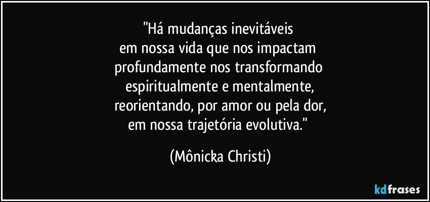 "Há mudanças inevitáveis 
em nossa vida que nos impactam 
profundamente nos transformando 
espiritualmente e mentalmente,
reorientando, por amor ou pela dor,
em nossa trajetória evolutiva." (Mônicka Christi)