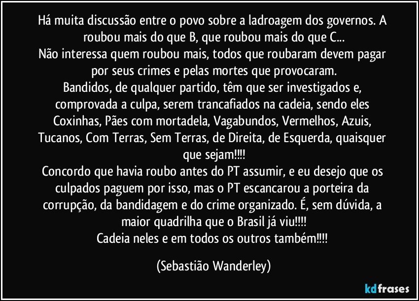 Há muita discussão entre o povo sobre a ladroagem dos governos. A roubou mais do que B, que roubou mais do que C...
Não interessa quem roubou mais, todos que roubaram devem pagar por seus crimes e pelas mortes que provocaram.
Bandidos, de qualquer partido, têm que ser investigados e, comprovada a culpa, serem trancafiados na cadeia, sendo eles Coxinhas, Pães com mortadela, Vagabundos, Vermelhos, Azuis, Tucanos, Com Terras, Sem Terras, de Direita, de Esquerda, quaisquer que sejam!!!
Concordo que havia roubo antes do PT assumir, e eu desejo que os culpados paguem por isso, mas o PT escancarou a porteira da corrupção, da bandidagem e do crime organizado. É, sem dúvida, a maior quadrilha que o Brasil já viu!!!
Cadeia neles e em todos os outros também!!! (Sebastião Wanderley)