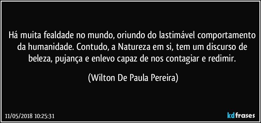 Há muita fealdade no mundo, oriundo do lastimável comportamento da humanidade. Contudo, a Natureza em si, tem um discurso de beleza, pujança e enlevo capaz de nos contagiar e redimir. (Wilton De Paula Pereira)