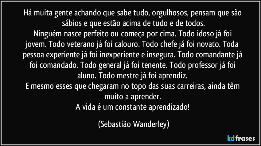 Há muita gente achando que sabe tudo, orgulhosos, pensam que são sábios e que estão acima de tudo e de todos.
Ninguém nasce perfeito ou começa por cima. Todo idoso já foi jovem. Todo veterano já foi calouro. Todo chefe já foi novato. Toda pessoa experiente já foi inexperiente e insegura. Todo comandante já foi comandado. Todo general já foi tenente. Todo professor já foi aluno. Todo mestre já foi aprendiz. 
E mesmo esses que chegaram no topo das suas carreiras, ainda têm muito a aprender. 
A vida é um constante aprendizado! (Sebastião Wanderley)