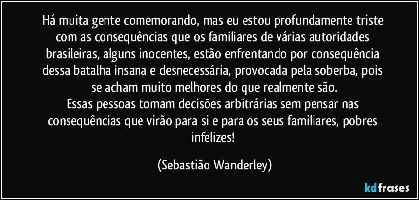 Há muita gente comemorando, mas eu estou profundamente triste com as consequências que os familiares de várias autoridades brasileiras, alguns inocentes, estão enfrentando por consequência dessa batalha insana e desnecessária, provocada pela soberba, pois se acham muito melhores do que realmente são.
Essas pessoas tomam decisões arbitrárias sem pensar nas consequências que virão para si e para os seus familiares, pobres infelizes! (Sebastião Wanderley)