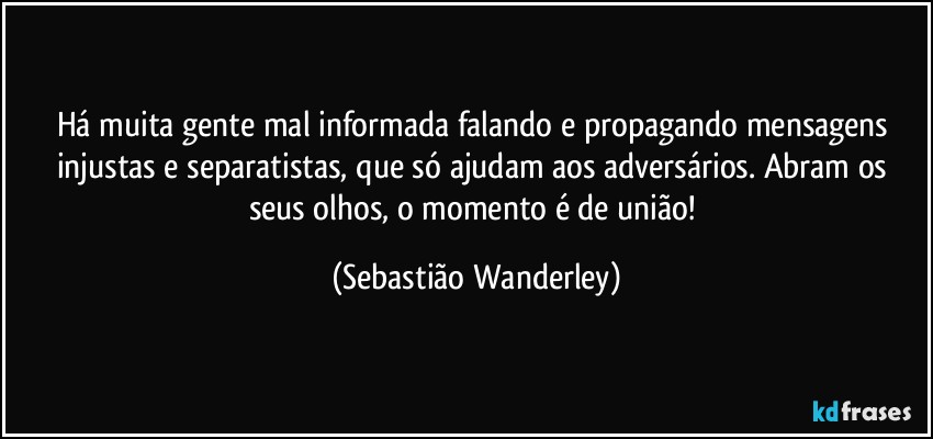 Há muita gente mal informada falando e propagando mensagens injustas e separatistas, que só ajudam aos adversários. Abram os seus olhos, o momento é de união! (Sebastião Wanderley)