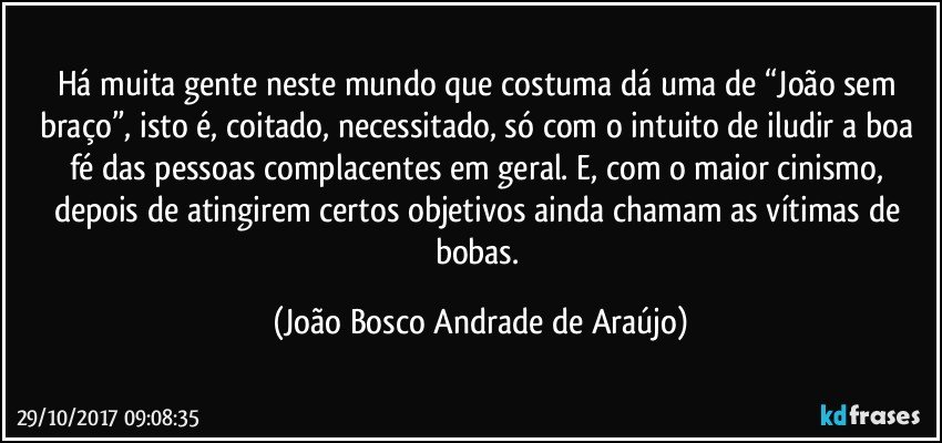 Há muita gente neste mundo que costuma dá uma de “João sem braço”, isto é, coitado, necessitado, só com o intuito de iludir a boa fé das pessoas complacentes em geral. E, com o maior cinismo, depois de atingirem certos objetivos ainda chamam as vítimas de bobas. (João Bosco Andrade de Araújo)