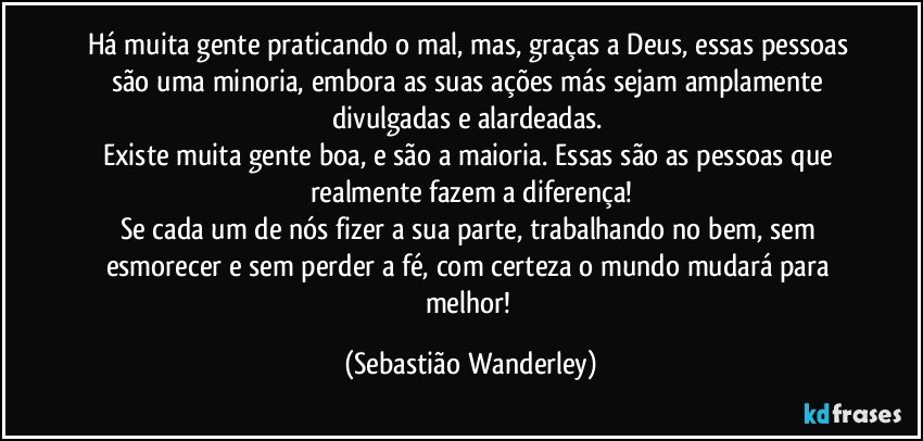 Há muita gente praticando o mal, mas, graças a Deus, essas pessoas são uma minoria, embora as suas ações más sejam amplamente divulgadas e alardeadas. 
Existe muita gente boa, e são a maioria. Essas são as pessoas que realmente fazem a diferença!
Se cada um de nós fizer a sua parte, trabalhando no bem, sem esmorecer e sem perder a fé, com certeza o mundo mudará para melhor! (Sebastião Wanderley)