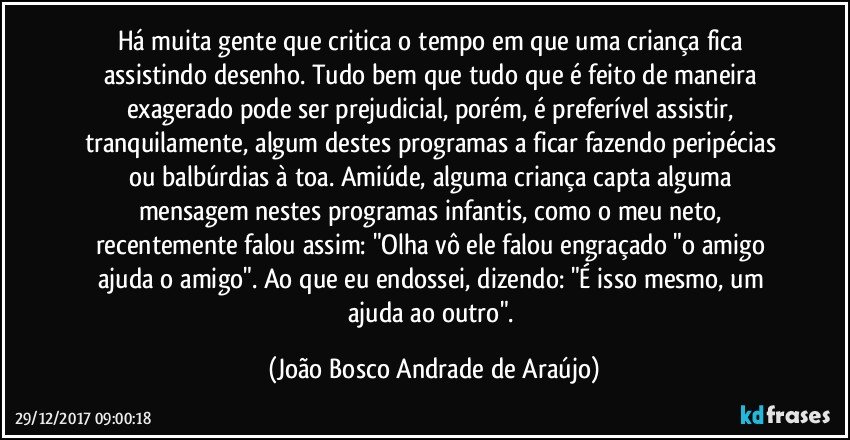 Há muita gente que critica o tempo em que uma criança fica assistindo desenho. Tudo bem que tudo que é feito de maneira exagerado pode ser prejudicial, porém, é preferível  assistir, tranquilamente, algum destes programas a ficar fazendo peripécias ou balbúrdias à toa. Amiúde, alguma criança capta alguma mensagem nestes programas infantis, como o meu neto, recentemente falou assim: "Olha vô ele falou engraçado "o amigo ajuda o amigo". Ao que eu endossei, dizendo: "É isso mesmo, um ajuda ao outro". (João Bosco Andrade de Araújo)