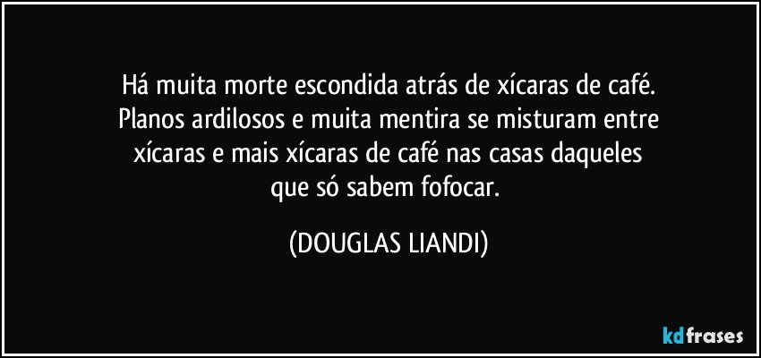 Há muita morte escondida atrás de xícaras de café.
Planos ardilosos e muita mentira se misturam entre
xícaras e mais xícaras de café nas casas daqueles
que só sabem fofocar. (DOUGLAS LIANDI)