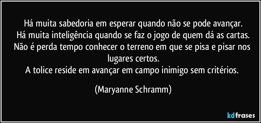 Há muita sabedoria em esperar quando não se pode avançar.
Há muita inteligência quando se faz o jogo de quem dá as cartas.
Não é perda tempo conhecer o terreno em que se pisa e pisar nos lugares certos.
A tolice reside em avançar em campo inimigo sem critérios. (Maryanne Schramm)