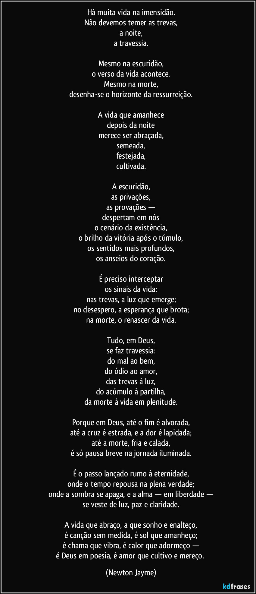 Há muita vida na imensidão.
Não devemos temer as trevas,
a noite,
a travessia.
Mesmo na escuridão,
o verso da vida acontece.
Mesmo na morte,
desenha-se o horizonte da ressurreição.
A vida que amanhece
depois da noite
merece ser abraçada,
semeada,
festejada,
cultivada.
A escuridão,
as privações,
as provações —
despertam em nós
o cenário da existência,
o brilho da vitória após o túmulo,
os sentidos mais profundos,
os anseios do coração.
É preciso interceptar
os sinais da vida:
nas trevas, a luz que emerge;
no desespero, a esperança que brota;
na morte, o renascer da vida.
Tudo, em Deus,
se faz travessia:
do mal ao bem,
do ódio ao amor,
das trevas à luz,
do acúmulo à partilha,
da morte à vida em plenitude.
Porque em Deus, até o fim é alvorada,
até a cruz é estrada, e a dor é lapidada;
até a morte, fria e calada,
é só pausa breve na jornada iluminada.
É o passo lançado rumo à eternidade,
onde o tempo repousa na plena verdade;
onde a sombra se apaga, e a alma — em liberdade —
se veste de luz, paz e claridade.
A vida que abraço, a que sonho e enalteço,
é canção sem medida, é sol que amanheço;
é chama que vibra, é calor que adormeço —
é Deus em poesia, é amor que cultivo e mereço. (Newton Jayme)
