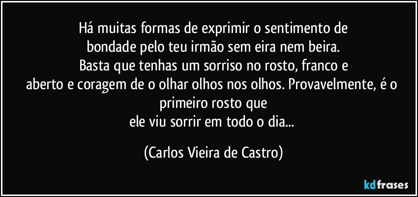 Há muitas formas de exprimir o sentimento de
bondade pelo teu irmão sem eira nem beira.
Basta que tenhas um sorriso no rosto, franco e
aberto e coragem de o olhar olhos nos olhos. Provavelmente, é o primeiro rosto que
ele viu sorrir em todo o dia... (Carlos Vieira de Castro)