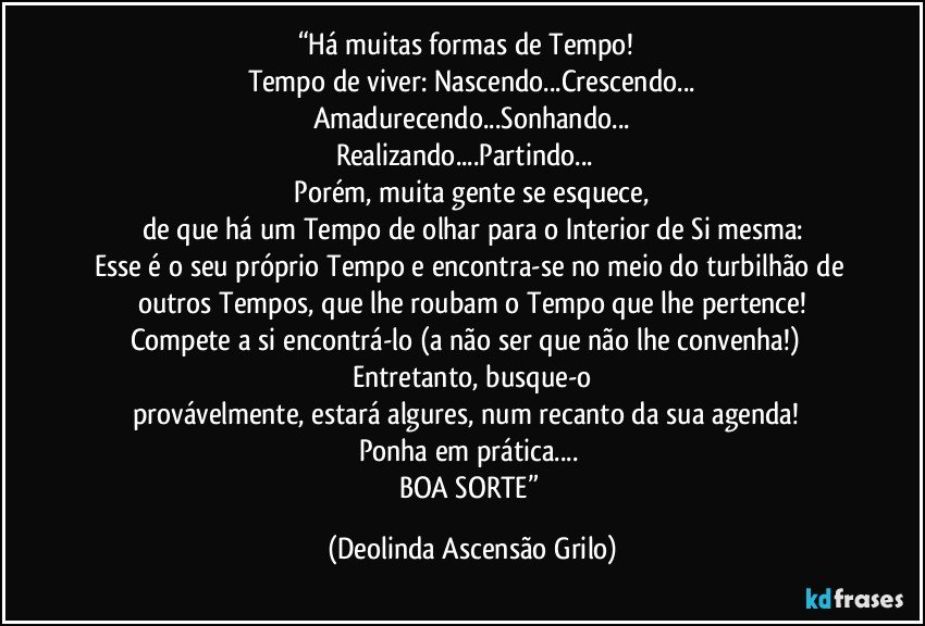 “Há muitas formas de Tempo!  
Tempo de viver: Nascendo...Crescendo...
Amadurecendo...Sonhando...
Realizando...Partindo...  
 Porém, muita gente se esquece, 
de que há um Tempo de olhar para o Interior de Si mesma:
Esse é o seu próprio Tempo e encontra-se no meio do turbilhão de outros Tempos, que lhe roubam o Tempo que lhe pertence!
Compete a si encontrá-lo (a não ser que não lhe convenha!)  
Entretanto, busque-o
provávelmente, estará algures, num recanto da sua agenda!  
Ponha em prática... 
BOA SORTE” (Deolinda Ascensão Grilo)