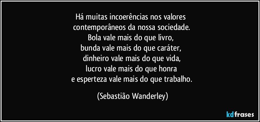 Há muitas incoerências nos valores 
contemporâneos da nossa sociedade. 
Bola vale mais do que livro, 
bunda vale mais do que caráter, 
dinheiro vale mais do que vida, 
lucro vale mais do que honra 
e esperteza vale mais do que trabalho. (Sebastião Wanderley)